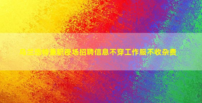 乌兰浩特兼职夜场招聘信息不穿工作服不收杂费